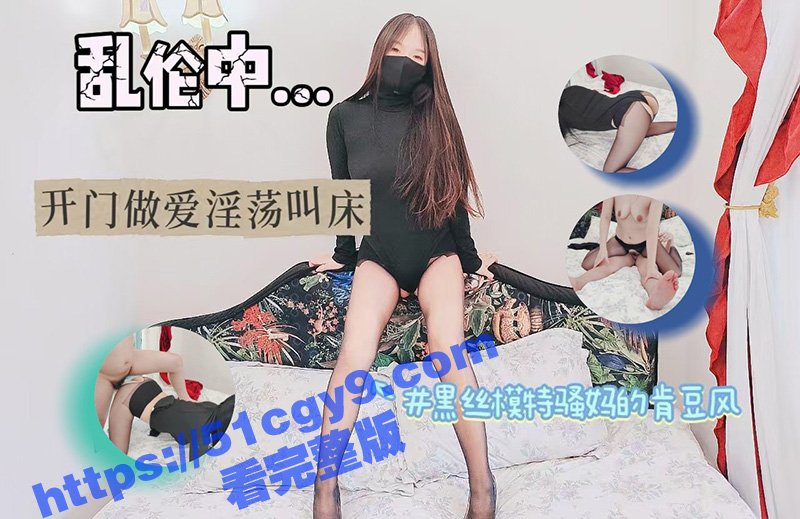 51原创大神 绿母少年阿宾 黑丝模特骚妈的肯豆风 开门做爱淫荡叫床 儿子没忍住直接射满精液！-51吃瓜网